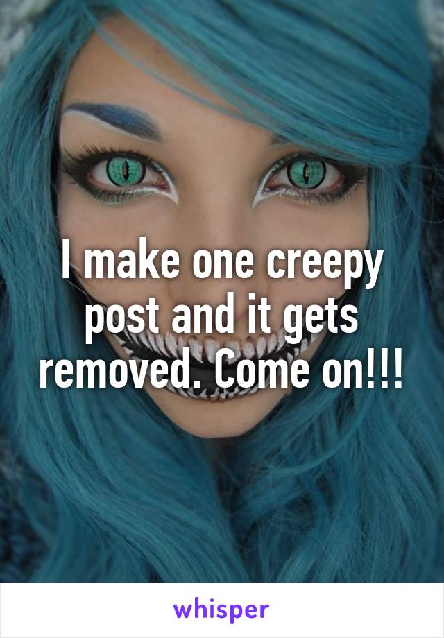 I make one creepy post and it gets removed. Come on!!!