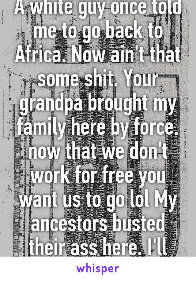 A white guy once told me to go back to Africa. Now ain't that some shit. Your grandpa brought my family here by force. now that we don't work for free you want us to go lol My ancestors busted their ass here. I'll stay-u go to Europe