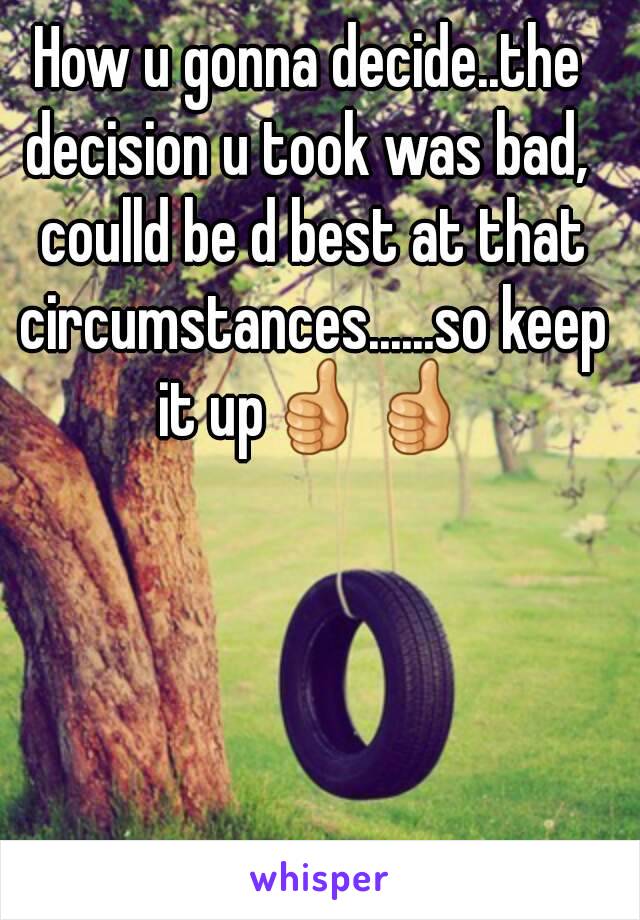 How u gonna decide..the decision u took was bad,  coulld be d best at that circumstances......so keep it up👍👍