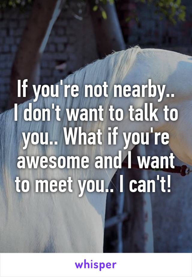 If you're not nearby.. I don't want to talk to you.. What if you're awesome and I want to meet you.. I can't! 