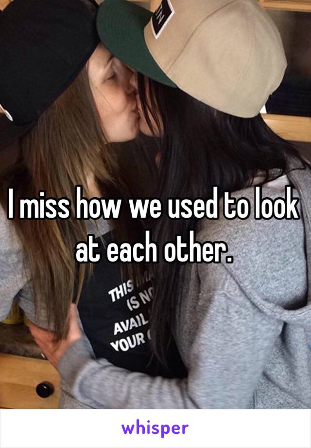 I miss how we used to look at each other.