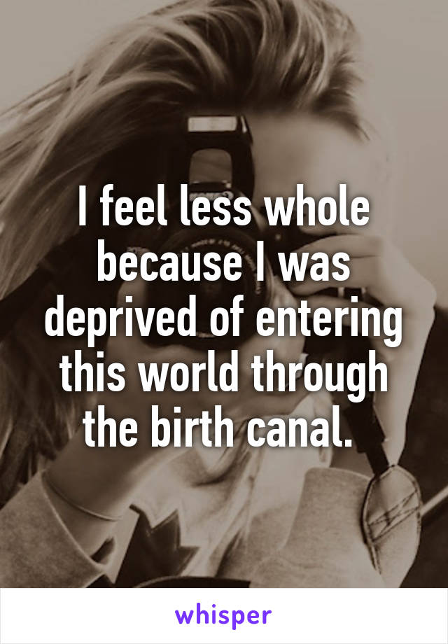 I feel less whole because I was deprived of entering this world through the birth canal. 