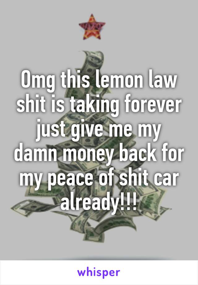 Omg this lemon law shit is taking forever just give me my damn money back for my peace of shit car already!!!