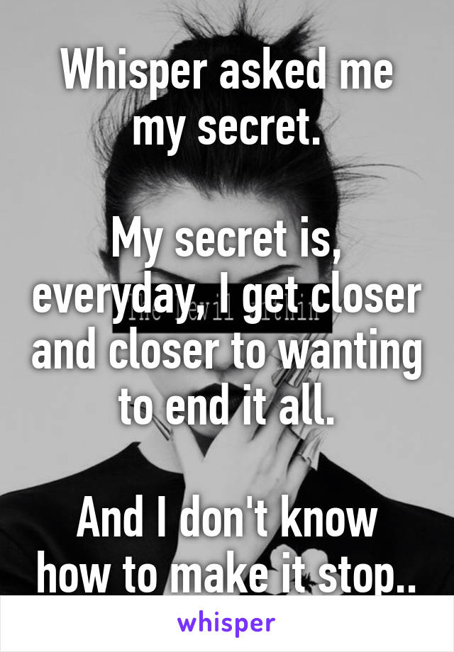 Whisper asked me my secret.

My secret is, everyday, I get closer and closer to wanting to end it all.

And I don't know how to make it stop..