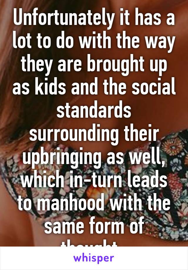 Unfortunately it has a lot to do with the way they are brought up as kids and the social standards surrounding their upbringing as well, which in-turn leads to manhood with the same form of thought. 