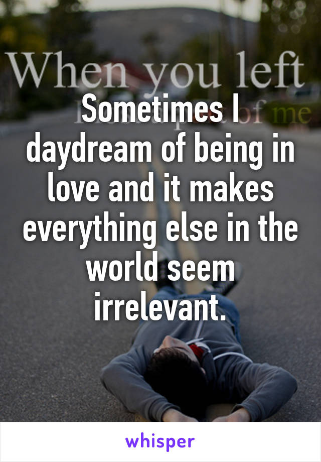 Sometimes I daydream of being in love and it makes everything else in the world seem irrelevant.
