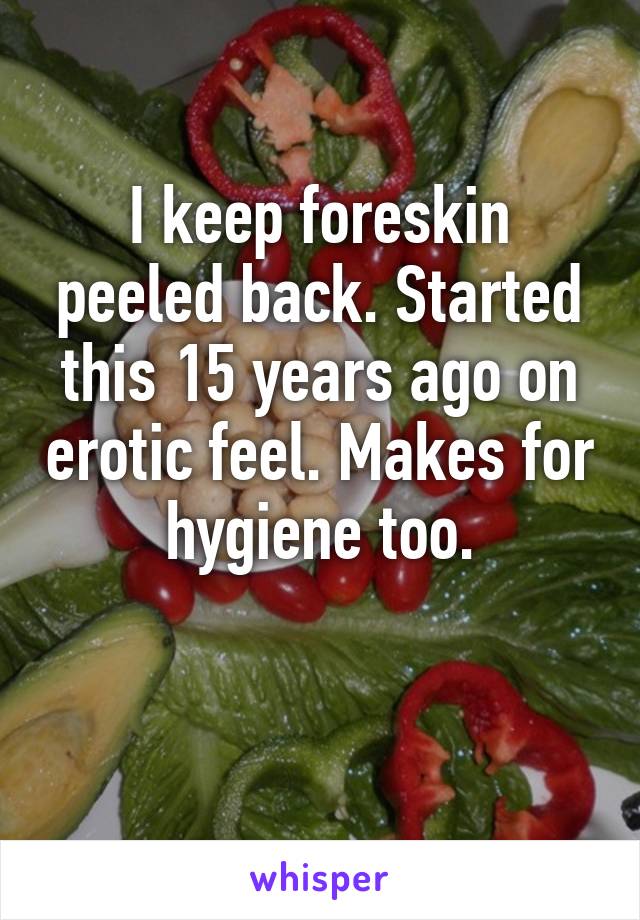 I keep foreskin peeled back. Started this 15 years ago on erotic feel. Makes for hygiene too.

