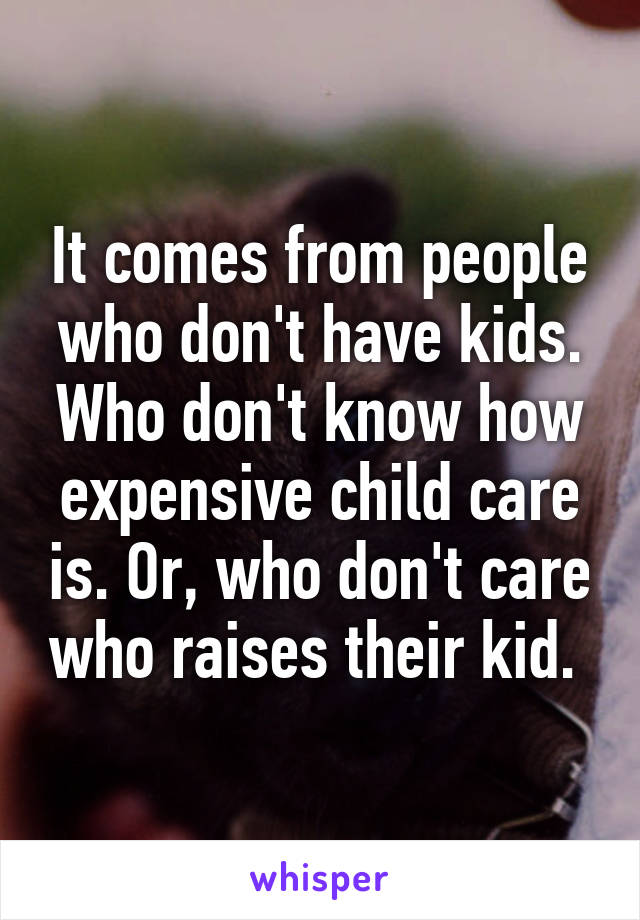 It comes from people who don't have kids. Who don't know how expensive child care is. Or, who don't care who raises their kid. 