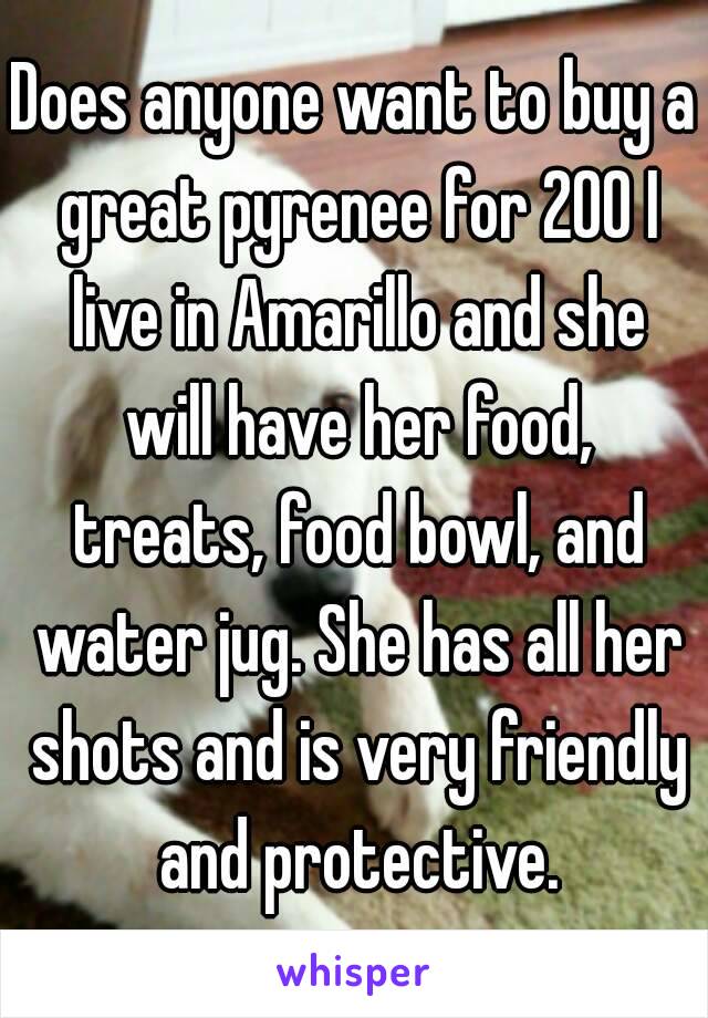 Does anyone want to buy a great pyrenee for 200 I live in Amarillo and she will have her food, treats, food bowl, and water jug. She has all her shots and is very friendly and protective.