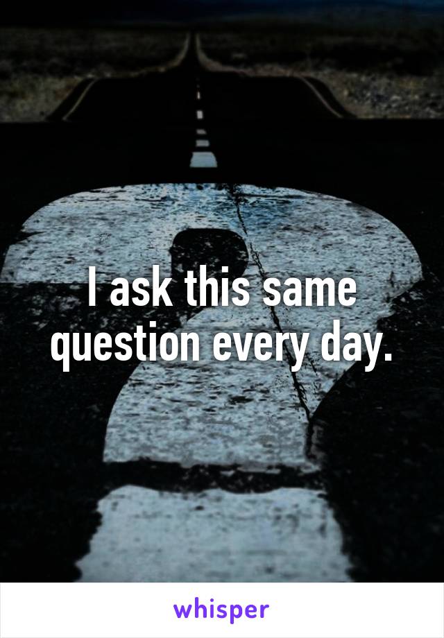 I ask this same question every day.