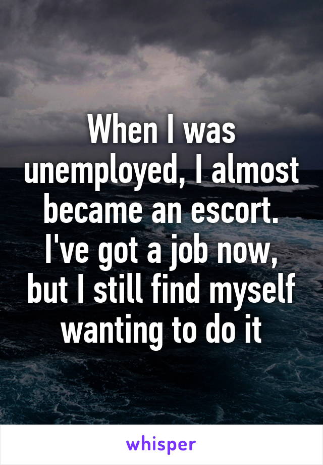 When I was unemployed, I almost became an escort. I've got a job now, but I still find myself wanting to do it