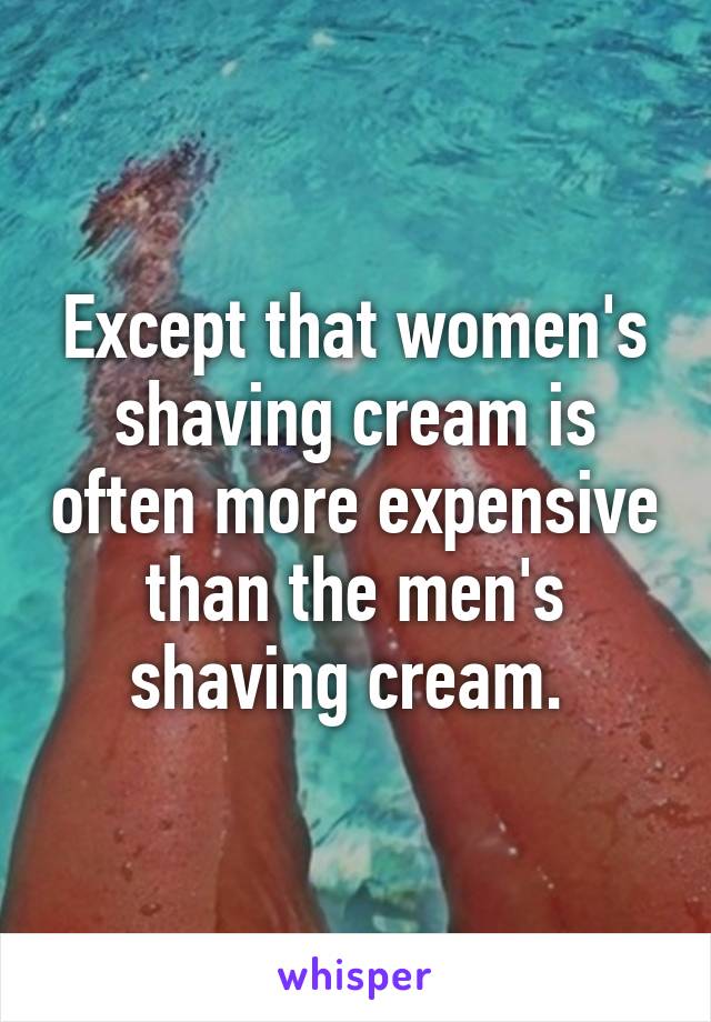 Except that women's shaving cream is often more expensive than the men's shaving cream. 