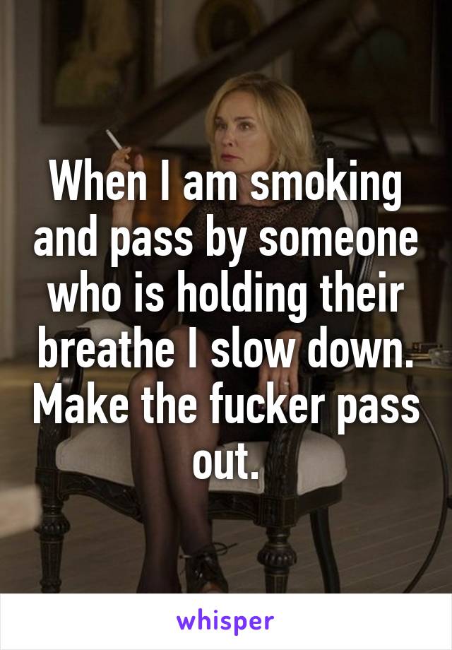 When I am smoking and pass by someone who is holding their breathe I slow down. Make the fucker pass out.