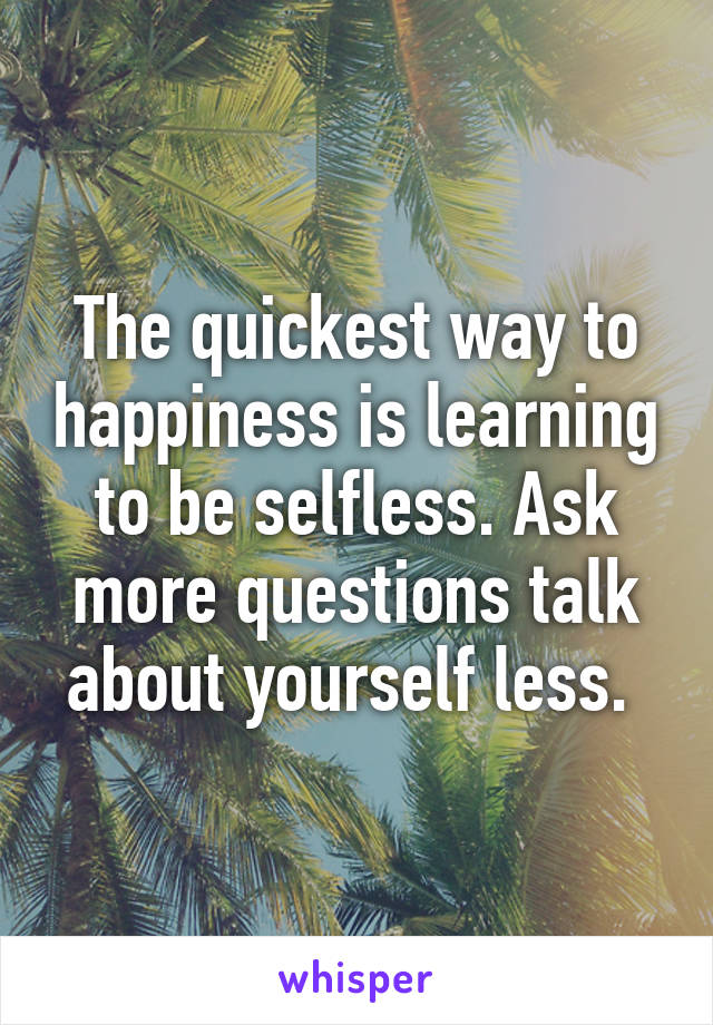 The quickest way to happiness is learning to be selfless. Ask more questions talk about yourself less. 