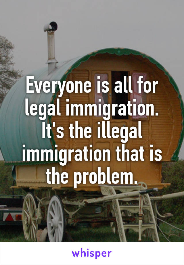 Everyone is all for legal immigration. It's the illegal immigration that is the problem.