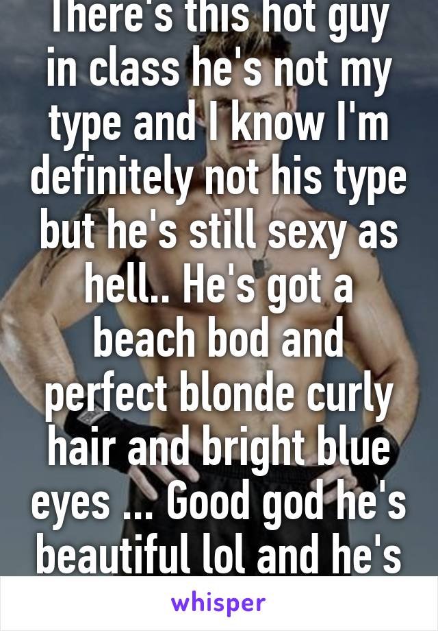 There's this hot guy in class he's not my type and I know I'm definitely not his type but he's still sexy as hell.. He's got a beach bod and perfect blonde curly hair and bright blue eyes ... Good god he's beautiful lol and he's nice too.