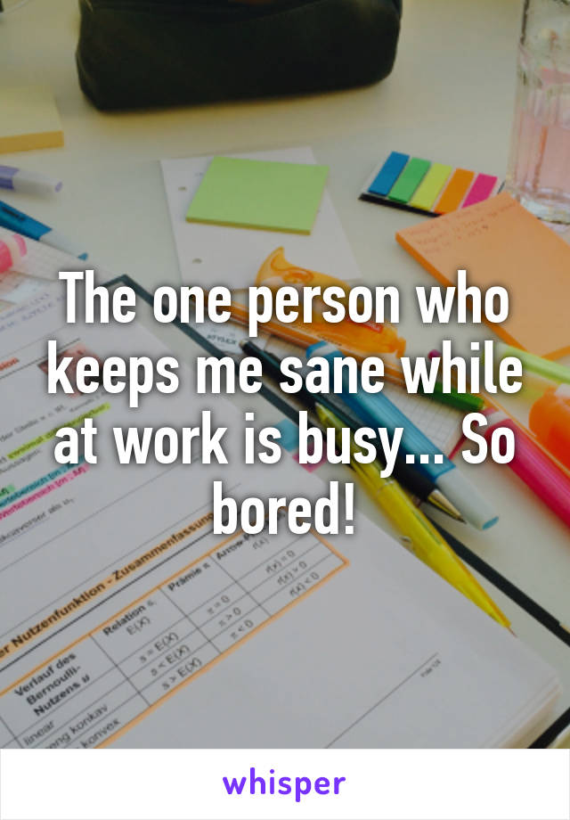 The one person who keeps me sane while at work is busy... So bored!