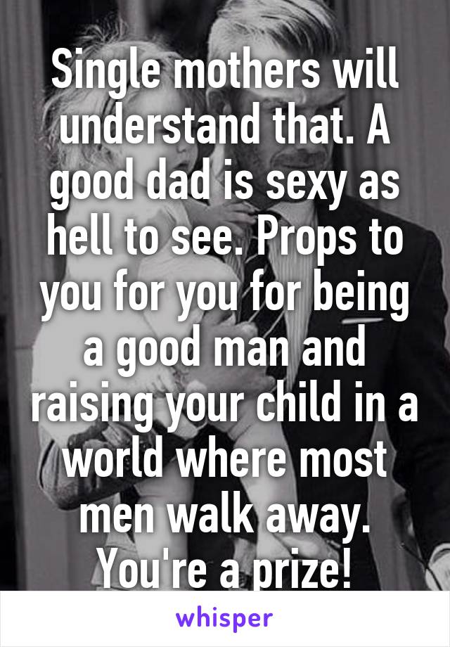 Single mothers will understand that. A good dad is sexy as hell to see. Props to you for you for being a good man and raising your child in a world where most men walk away. You're a prize!