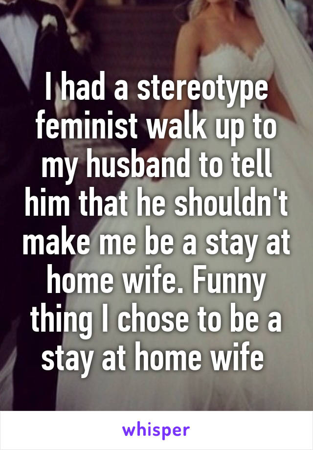 I had a stereotype feminist walk up to my husband to tell him that he shouldn't make me be a stay at home wife. Funny thing I chose to be a stay at home wife 