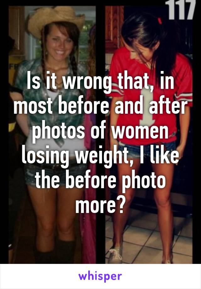 Is it wrong that, in most before and after photos of women losing weight, I like the before photo more?