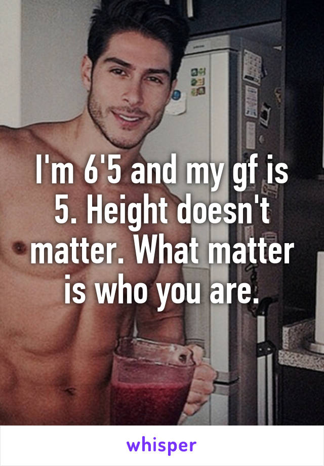 I'm 6'5 and my gf is 5. Height doesn't matter. What matter is who you are.