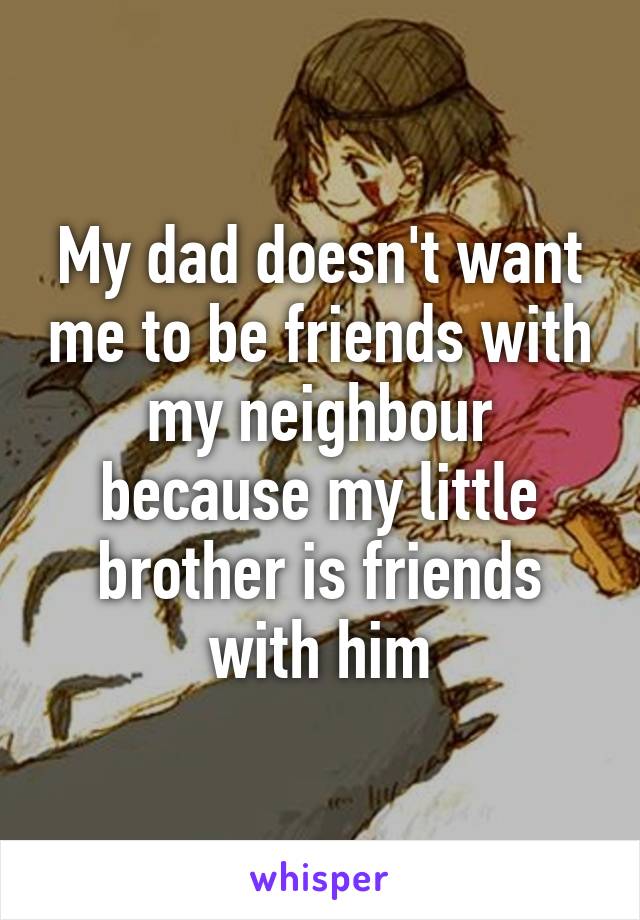 My dad doesn't want me to be friends with my neighbour because my little brother is friends with him