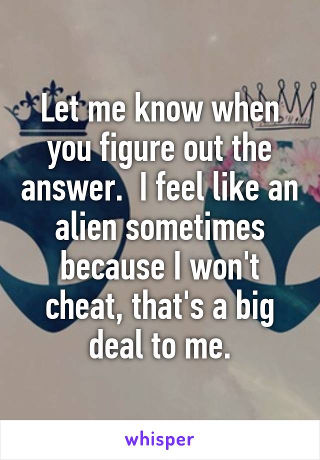 Let me know when you figure out the answer.  I feel like an alien sometimes because I won't cheat, that's a big deal to me.