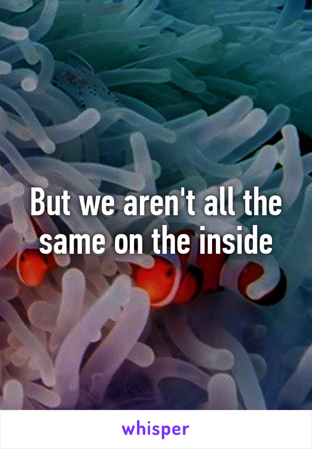 But we aren't all the same on the inside