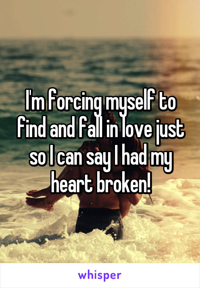 I'm forcing myself to find and fall in love just so I can say I had my heart broken!