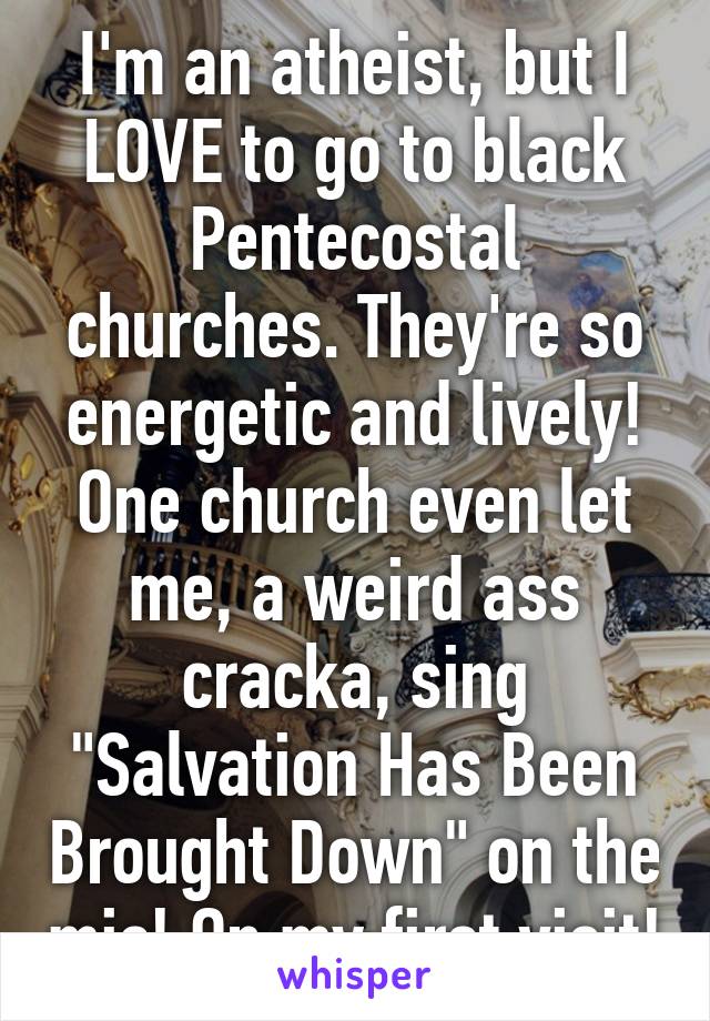 I'm an atheist, but I LOVE to go to black Pentecostal churches. They're so energetic and lively! One church even let me, a weird ass cracka, sing "Salvation Has Been Brought Down" on the mic! On my first visit!