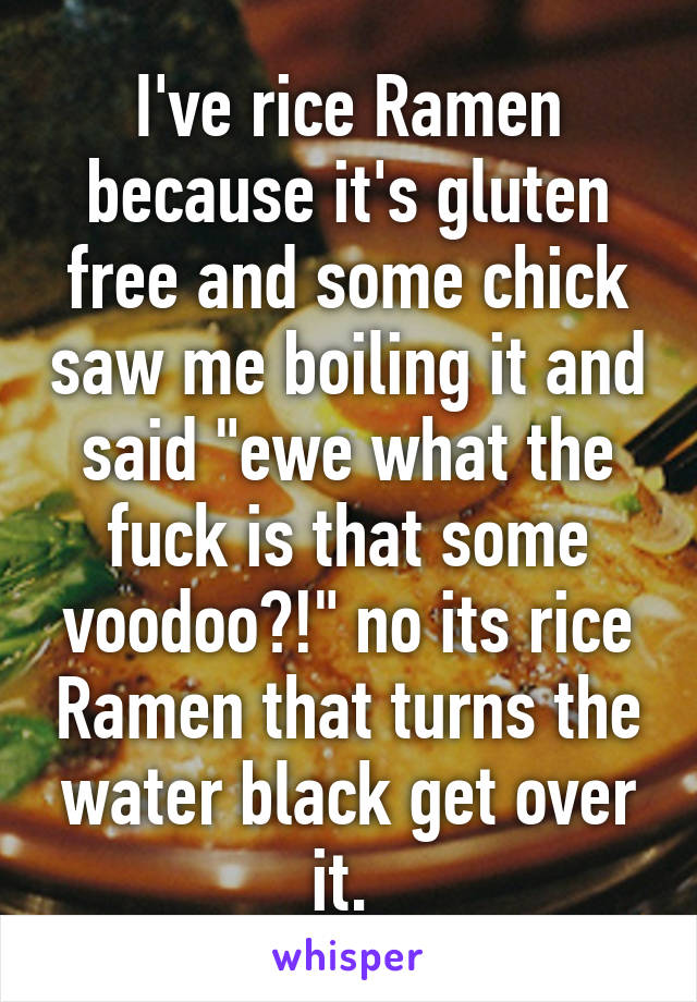 I've rice Ramen because it's gluten free and some chick saw me boiling it and said "ewe what the fuck is that some voodoo?!" no its rice Ramen that turns the water black get over it. 