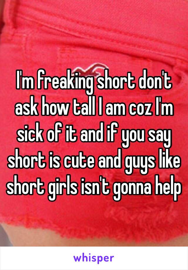 I'm freaking short don't ask how tall I am coz I'm sick of it and if you say short is cute and guys like short girls isn't gonna help