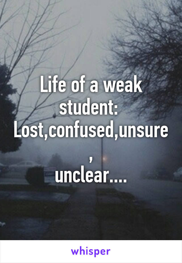 Life of a weak student: 
Lost,confused,unsure,
unclear....