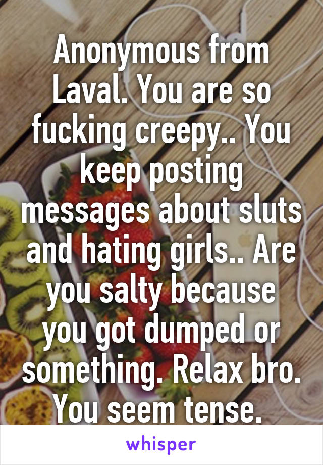 Anonymous from Laval. You are so fucking creepy.. You keep posting messages about sluts and hating girls.. Are you salty because you got dumped or something. Relax bro. You seem tense. 