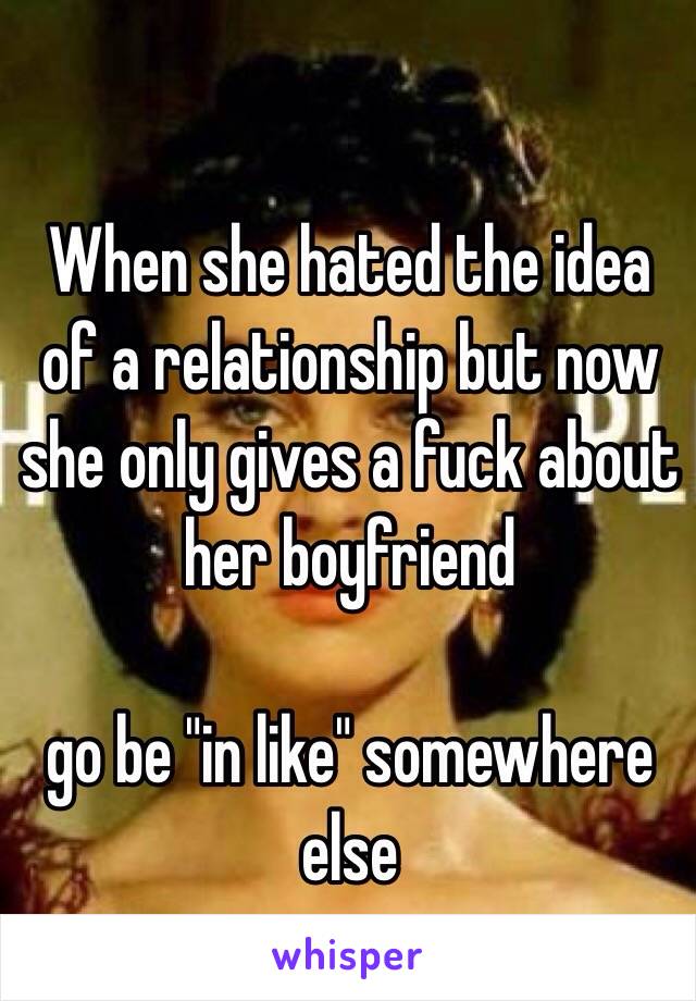 When she hated the idea of a relationship but now she only gives a fuck about her boyfriend 

go be "in like" somewhere else  