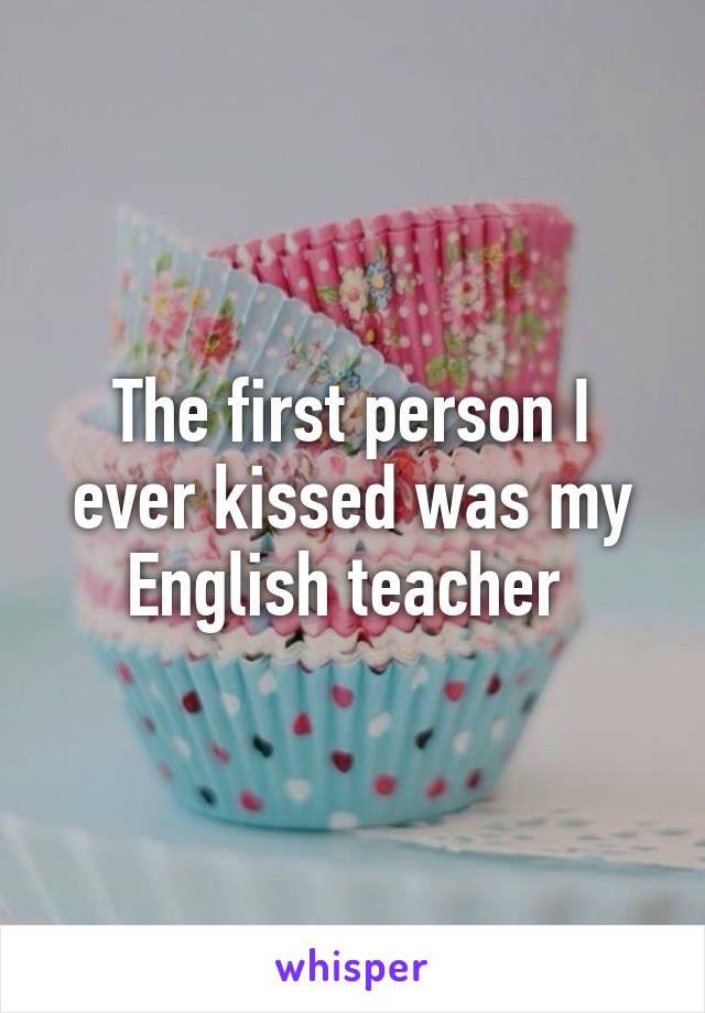 The first person I ever kissed was my English teacher 