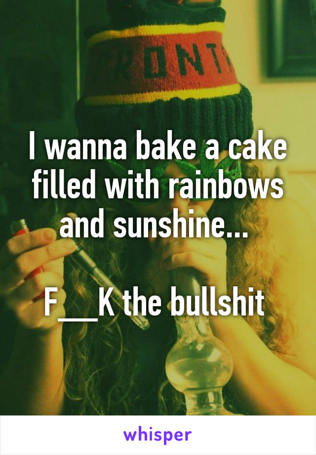 I wanna bake a cake filled with rainbows and sunshine... 

F__K the bullshit 