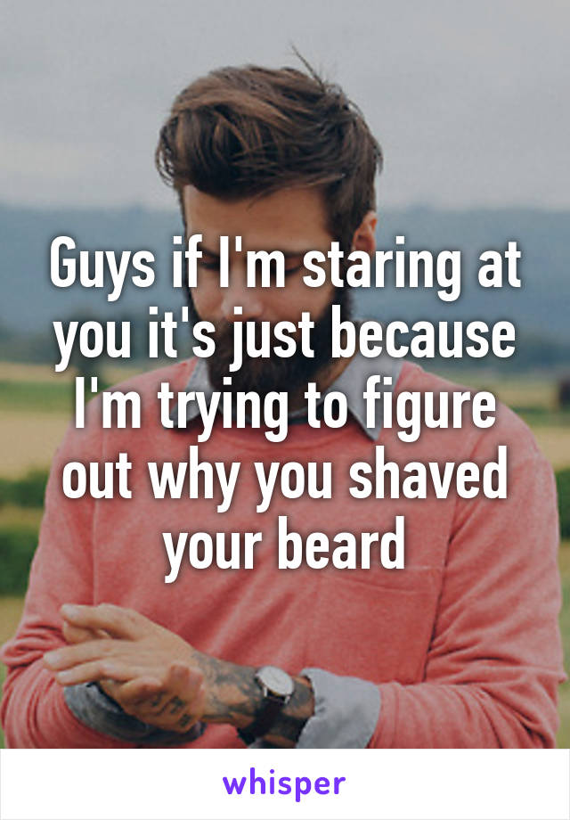 Guys if I'm staring at you it's just because I'm trying to figure out why you shaved your beard