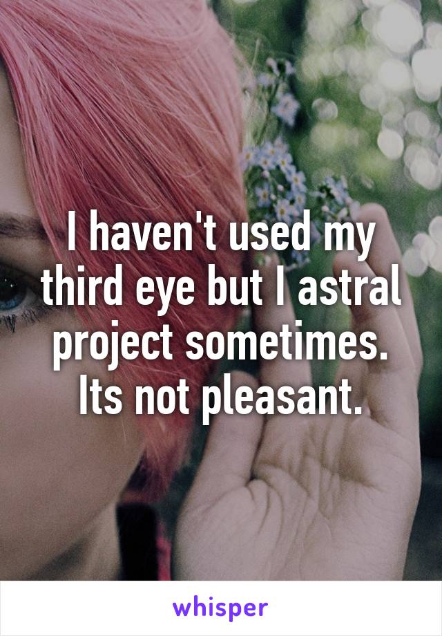 I haven't used my third eye but I astral project sometimes. Its not pleasant.