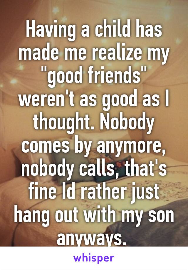 Having a child has made me realize my "good friends" weren't as good as I thought. Nobody comes by anymore, nobody calls, that's fine Id rather just hang out with my son anyways. 