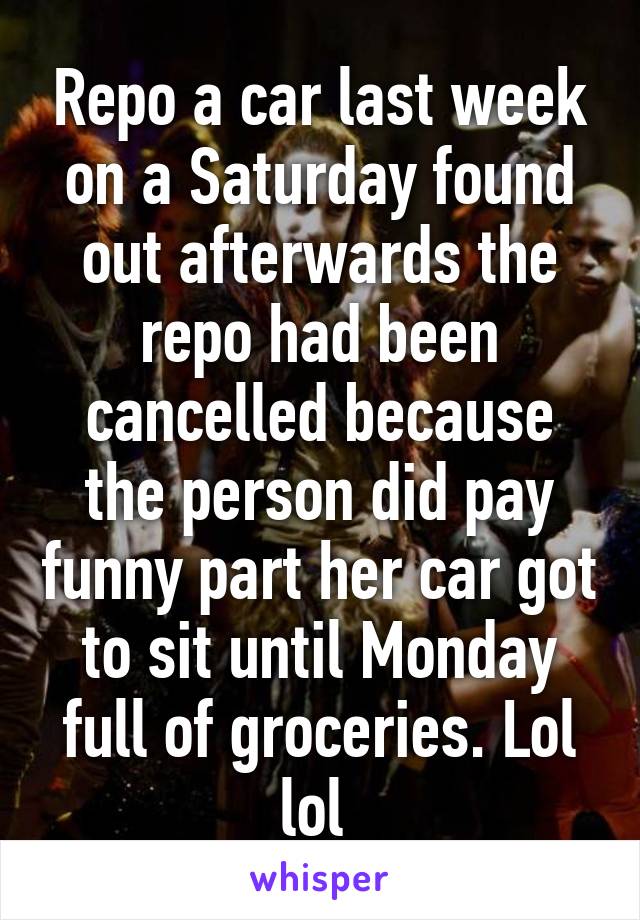 Repo a car last week on a Saturday found out afterwards the repo had been cancelled because the person did pay funny part her car got to sit until Monday full of groceries. Lol lol 