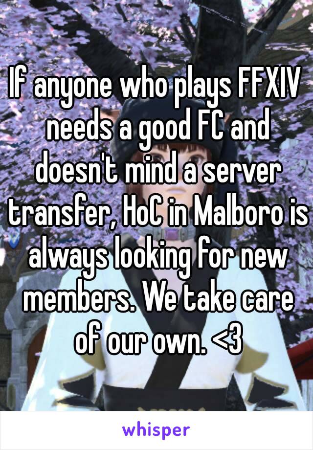 If anyone who plays FFXIV needs a good FC and doesn't mind a server transfer, HoC in Malboro is always looking for new members. We take care of our own. <3