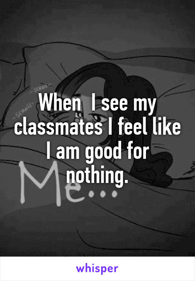 When  I see my classmates I feel like I am good for nothing.