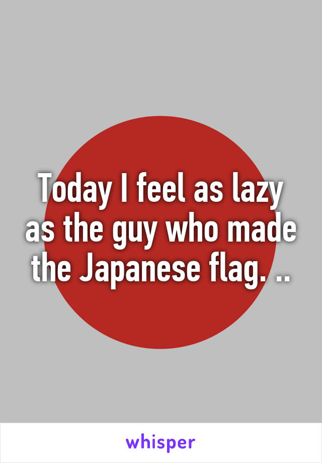 Today I feel as lazy as the guy who made the Japanese flag. ..