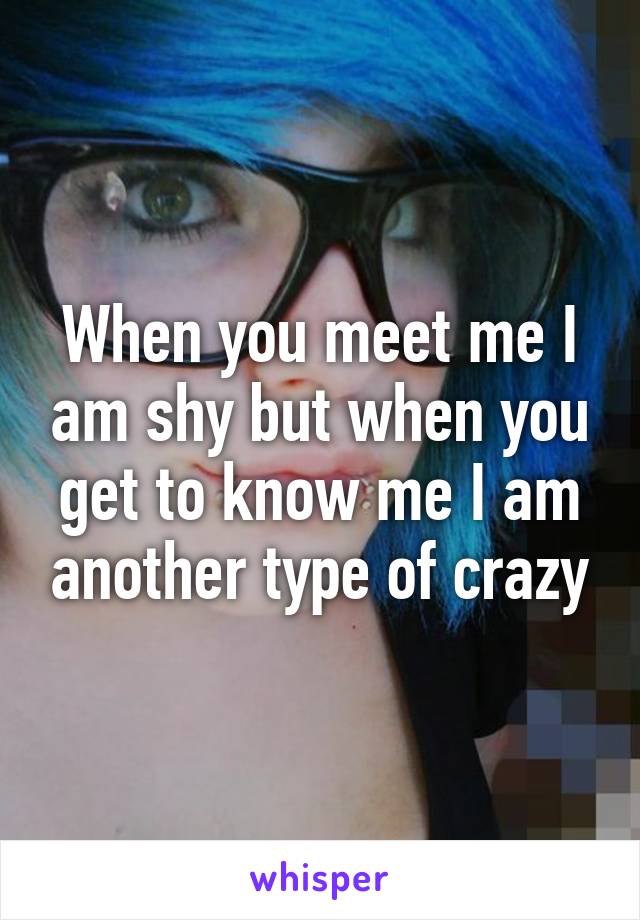 When you meet me I am shy but when you get to know me I am another type of crazy