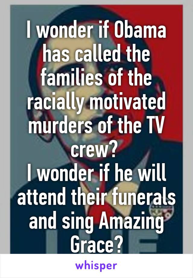 I wonder if Obama has called the families of the racially motivated murders of the TV crew? 
I wonder if he will attend their funerals and sing Amazing Grace?