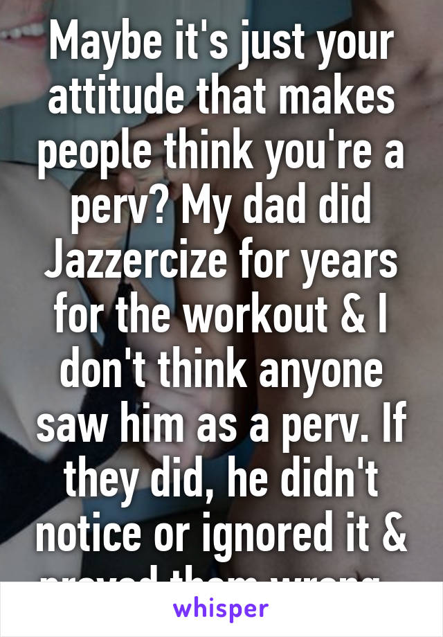 Maybe it's just your attitude that makes people think you're a perv? My dad did Jazzercize for years for the workout & I don't think anyone saw him as a perv. If they did, he didn't notice or ignored it & proved them wrong. 