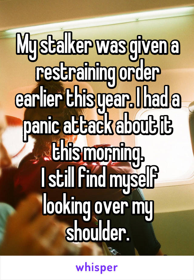 My stalker was given a restraining order earlier this year. I had a panic attack about it this morning.
 I still find myself looking over my shoulder.