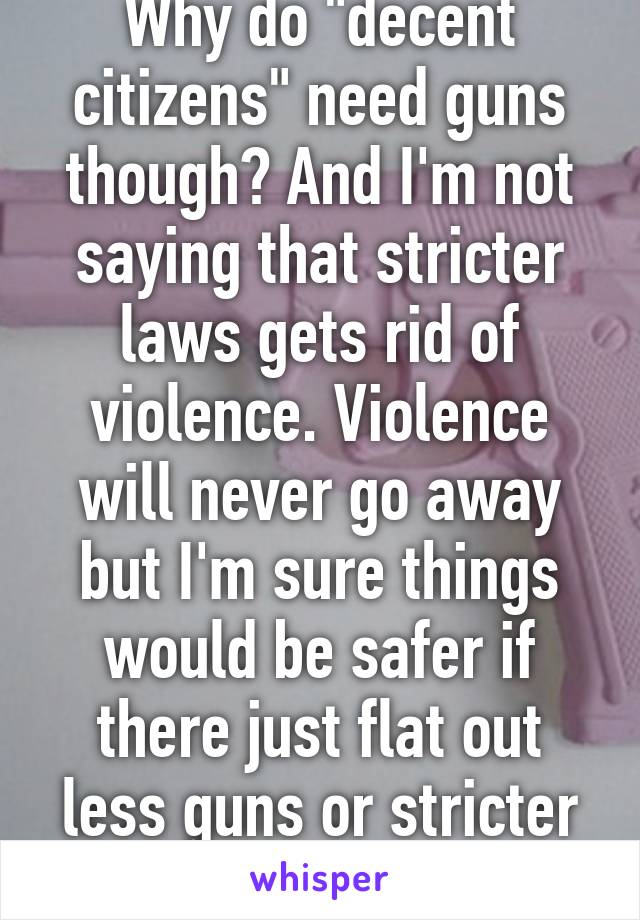 Why do "decent citizens" need guns though? And I'm not saying that stricter laws gets rid of violence. Violence will never go away but I'm sure things would be safer if there just flat out less guns or stricter laws 