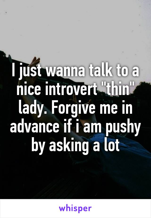 I just wanna talk to a nice introvert "thin" lady. Forgive me in advance if i am pushy by asking a lot